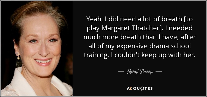 Yeah, I did need a lot of breath [to play Margaret Thatcher]. I needed much more breath than I have, after all of my expensive drama school training. I couldn't keep up with her. - Meryl Streep