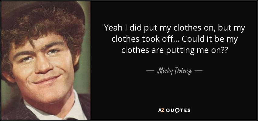 Yeah I did put my clothes on, but my clothes took off... Could it be my clothes are putting me on?? - Micky Dolenz