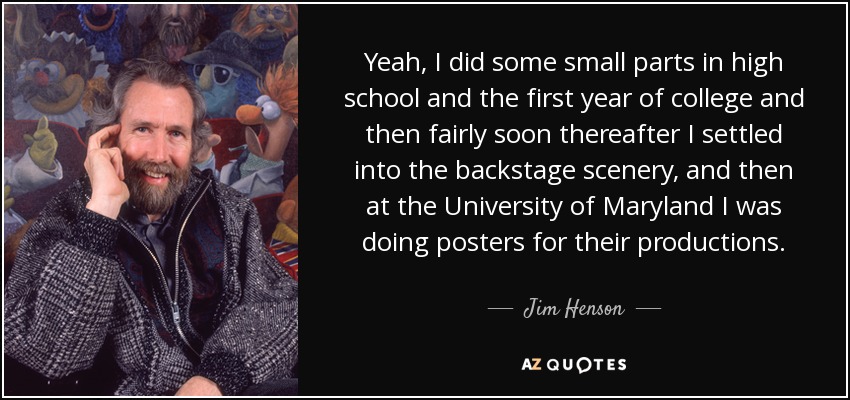 Yeah, I did some small parts in high school and the first year of college and then fairly soon thereafter I settled into the backstage scenery, and then at the University of Maryland I was doing posters for their productions. - Jim Henson