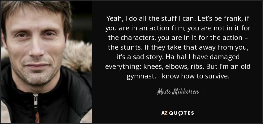 Yeah, I do all the stuff I can. Let’s be frank, if you are in an action film, you are not in it for the characters, you are in it for the action – the stunts. If they take that away from you, it’s a sad story. Ha ha! I have damaged everything: knees, elbows, ribs. But I’m an old gymnast. I know how to survive. - Mads Mikkelsen