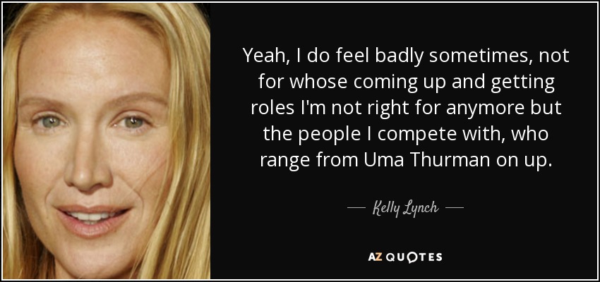 Yeah, I do feel badly sometimes, not for whose coming up and getting roles I'm not right for anymore but the people I compete with, who range from Uma Thurman on up. - Kelly Lynch
