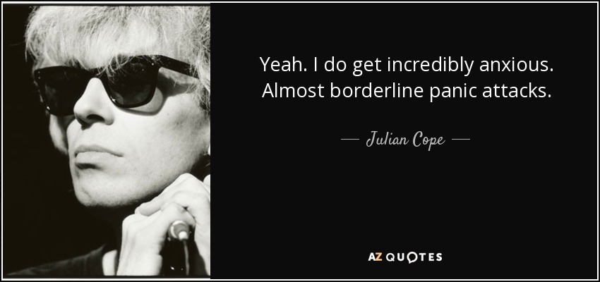 Yeah. I do get incredibly anxious. Almost borderline panic attacks. - Julian Cope