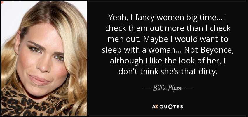 Yeah, I fancy women big time... I check them out more than I check men out. Maybe I would want to sleep with a woman... Not Beyonce, although I like the look of her, I don't think she's that dirty. - Billie Piper