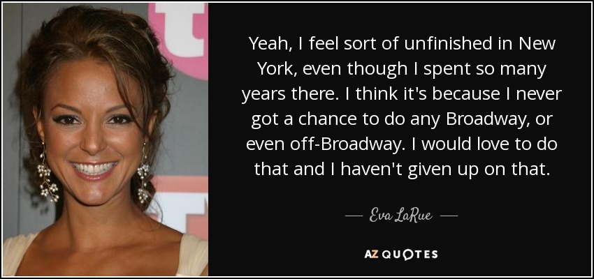Yeah, I feel sort of unfinished in New York, even though I spent so many years there. I think it's because I never got a chance to do any Broadway, or even off-Broadway. I would love to do that and I haven't given up on that. - Eva LaRue