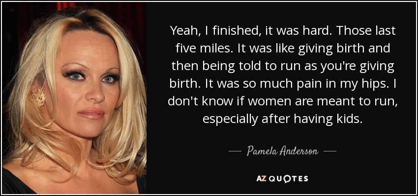 Yeah, I finished, it was hard. Those last five miles. It was like giving birth and then being told to run as you're giving birth. It was so much pain in my hips. I don't know if women are meant to run, especially after having kids. - Pamela Anderson