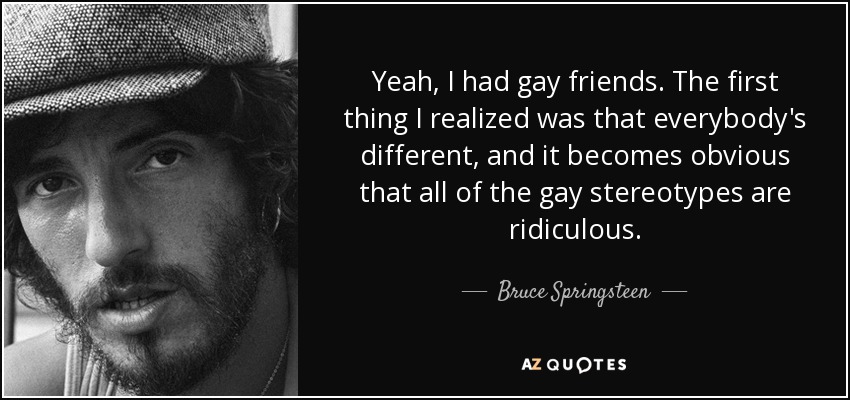 Yeah, I had gay friends. The first thing I realized was that everybody's different, and it becomes obvious that all of the gay stereotypes are ridiculous. - Bruce Springsteen