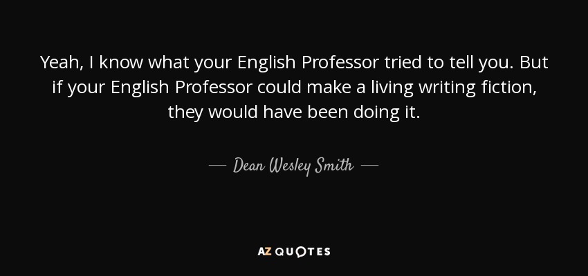 Yeah, I know what your English Professor tried to tell you. But if your English Professor could make a living writing fiction, they would have been doing it. - Dean Wesley Smith