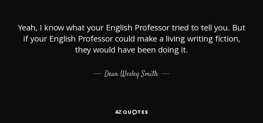 Yeah, I know what your English Professor tried to tell you. But if your English Professor could make a living writing fiction, they would have been doing it. - Dean Wesley Smith