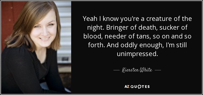 Yeah I know you're a creature of the night. Bringer of death, sucker of blood, needer of tans, so on and so forth. And oddly enough, I'm still unimpressed. - Kiersten White