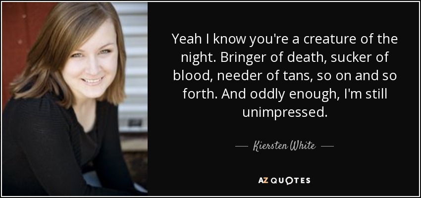 Yeah I know you're a creature of the night. Bringer of death, sucker of blood, needer of tans, so on and so forth. And oddly enough, I'm still unimpressed. - Kiersten White