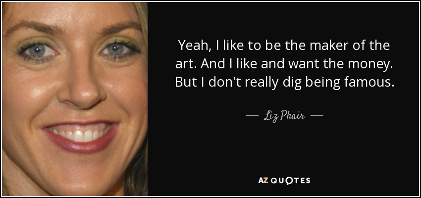 Yeah, I like to be the maker of the art. And I like and want the money. But I don't really dig being famous. - Liz Phair