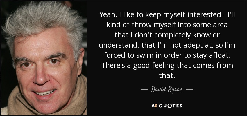 Yeah, I like to keep myself interested - I'll kind of throw myself into some area that I don't completely know or understand, that I'm not adept at, so I'm forced to swim in order to stay afloat. There's a good feeling that comes from that. - David Byrne