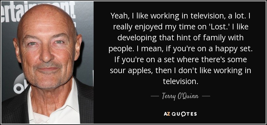 Yeah, I like working in television, a lot. I really enjoyed my time on 'Lost.' I like developing that hint of family with people. I mean, if you're on a happy set. If you're on a set where there's some sour apples, then I don't like working in television. - Terry O'Quinn