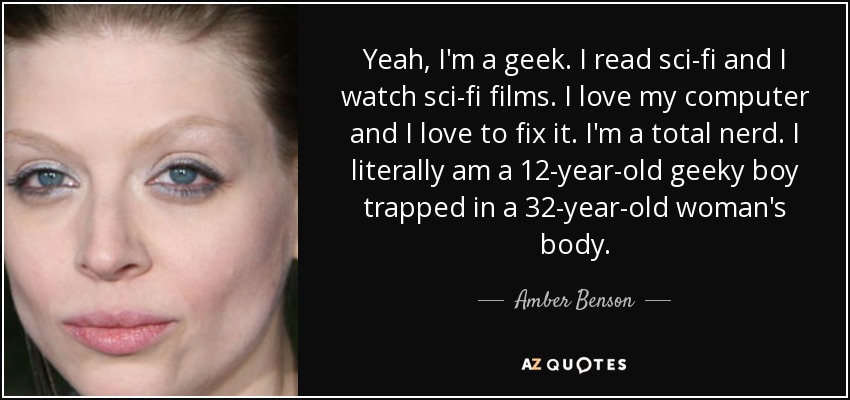 Yeah, I'm a geek. I read sci-fi and I watch sci-fi films. I love my computer and I love to fix it. I'm a total nerd. I literally am a 12-year-old geeky boy trapped in a 32-year-old woman's body. - Amber Benson