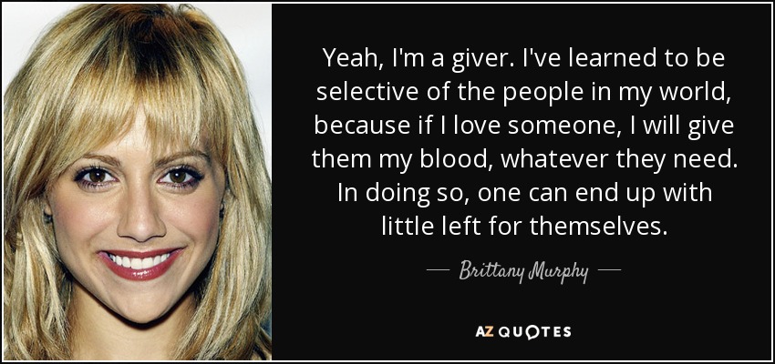 Yeah, I'm a giver. I've learned to be selective of the people in my world, because if I love someone, I will give them my blood, whatever they need. In doing so, one can end up with little left for themselves. - Brittany Murphy