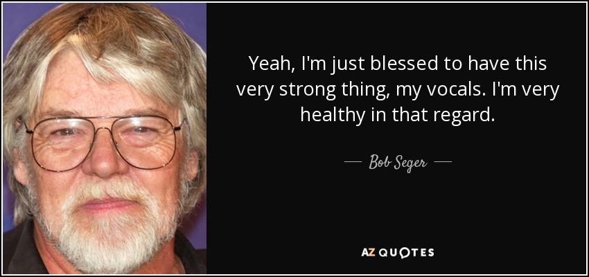 Yeah, I'm just blessed to have this very strong thing, my vocals. I'm very healthy in that regard. - Bob Seger
