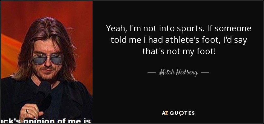 Yeah, I'm not into sports. If someone told me I had athlete's foot, I'd say that's not my foot! - Mitch Hedberg