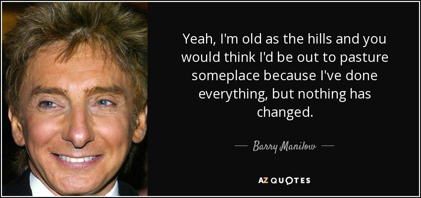 Yeah, I'm old as the hills and you would think I'd be out to pasture someplace because I've done everything, but nothing has changed. - Barry Manilow