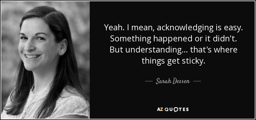 Yeah. I mean, acknowledging is easy. Something happened or it didn't. But understanding... that's where things get sticky. - Sarah Dessen
