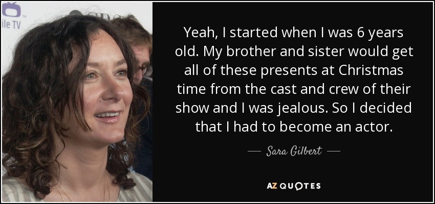 Yeah, I started when I was 6 years old. My brother and sister would get all of these presents at Christmas time from the cast and crew of their show and I was jealous. So I decided that I had to become an actor. - Sara Gilbert