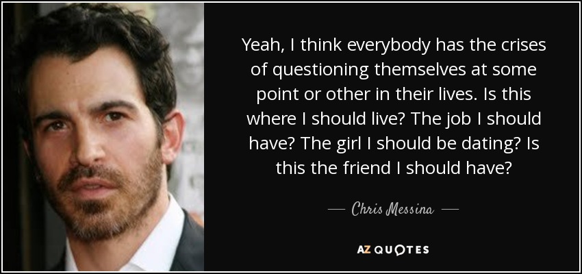 Yeah, I think everybody has the crises of questioning themselves at some point or other in their lives. Is this where I should live? The job I should have? The girl I should be dating? Is this the friend I should have? - Chris Messina