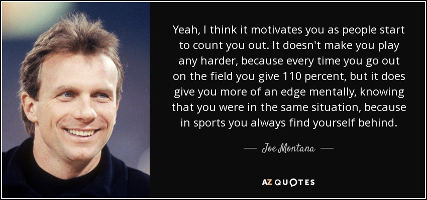 Yeah, I think it motivates you as people start to count you out. It doesn't make you play any harder, because every time you go out on the field you give 110 percent, but it does give you more of an edge mentally, knowing that you were in the same situation, because in sports you always find yourself behind. - Joe Montana