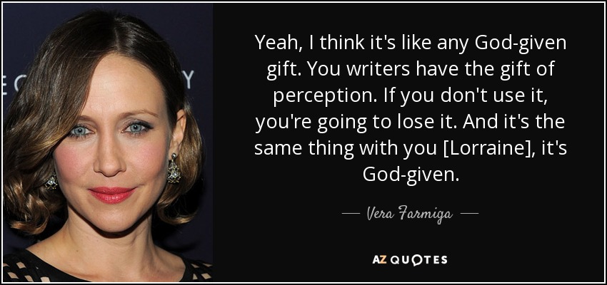 Yeah, I think it's like any God-given gift. You writers have the gift of perception. If you don't use it, you're going to lose it. And it's the same thing with you [Lorraine], it's God-given. - Vera Farmiga