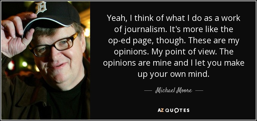 Yeah, I think of what I do as a work of journalism. It's more like the op-ed page, though. These are my opinions. My point of view. The opinions are mine and I let you make up your own mind. - Michael Moore