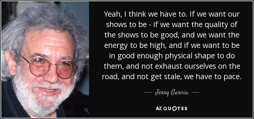 Yeah, I think we have to. If we want our shows to be - if we want the quality of the shows to be good, and we want the energy to be high, and if we want to be in good enough physical shape to do them, and not exhaust ourselves on the road, and not get stale, we have to pace. - Jerry Garcia