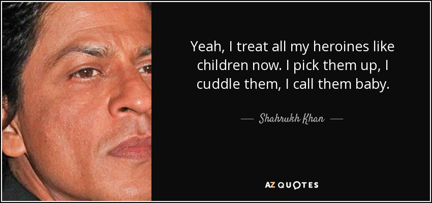 Yeah, I treat all my heroines like children now. I pick them up, I cuddle them, I call them baby. - Shahrukh Khan