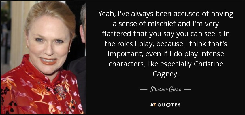 Yeah, I've always been accused of having a sense of mischief and I'm very flattered that you say you can see it in the roles I play, because I think that's important, even if I do play intense characters, like especially Christine Cagney. - Sharon Gless