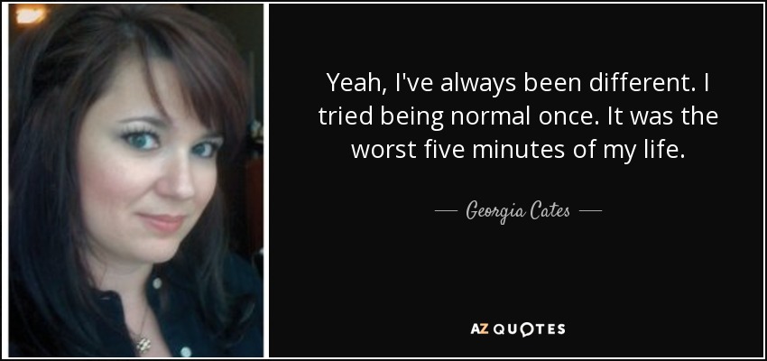 Yeah, I've always been different. I tried being normal once. It was the worst five minutes of my life. - Georgia Cates