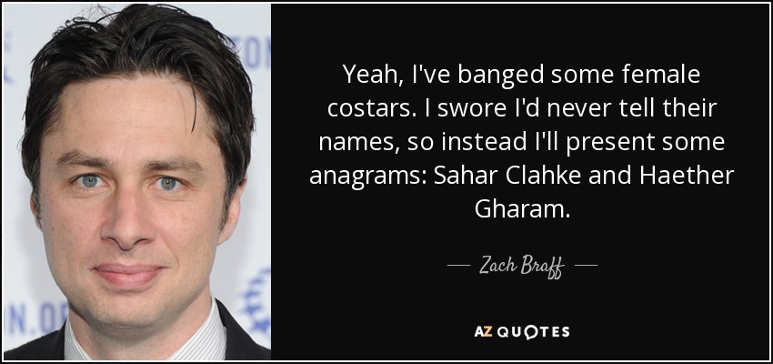 Yeah, I've banged some female costars. I swore I'd never tell their names, so instead I'll present some anagrams: Sahar Clahke and Haether Gharam. - Zach Braff
