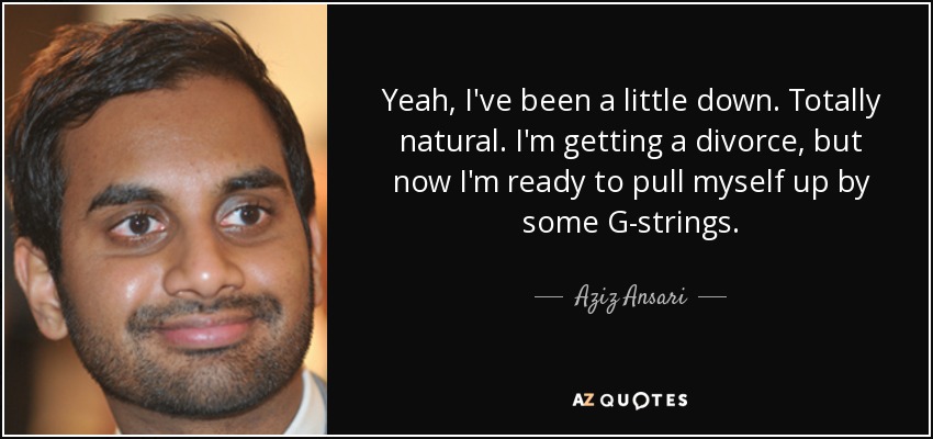 Yeah, I've been a little down. Totally natural. I'm getting a divorce, but now I'm ready to pull myself up by some G-strings. - Aziz Ansari