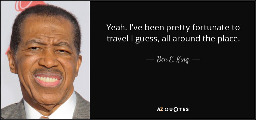 Yeah. I've been pretty fortunate to travel I guess, all around the place. - Ben E. King