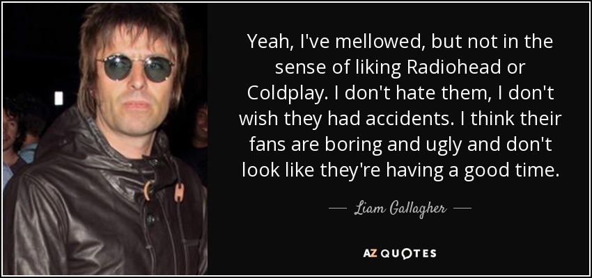 Yeah, I've mellowed, but not in the sense of liking Radiohead or Coldplay . I don't hate them, I don't wish they had accidents. I think their fans are boring and ugly and don't look like they're having a good time. - Liam Gallagher