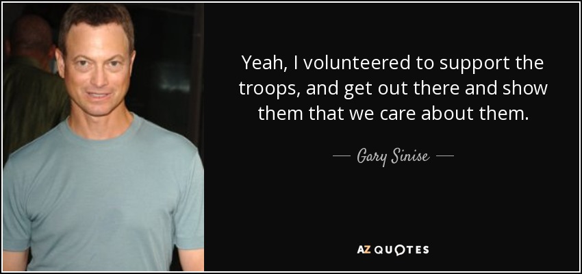 Yeah, I volunteered to support the troops, and get out there and show them that we care about them. - Gary Sinise