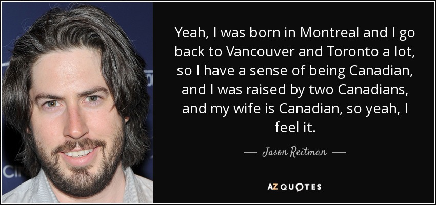 Yeah, I was born in Montreal and I go back to Vancouver and Toronto a lot, so I have a sense of being Canadian, and I was raised by two Canadians, and my wife is Canadian, so yeah, I feel it. - Jason Reitman