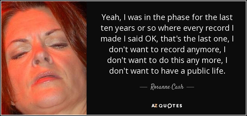 Yeah, I was in the phase for the last ten years or so where every record I made I said OK, that's the last one, I don't want to record anymore, I don't want to do this any more, I don't want to have a public life. - Rosanne Cash