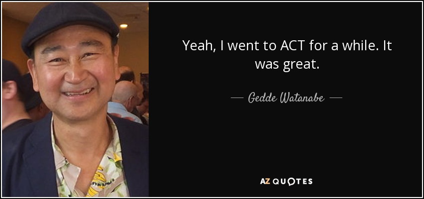 Yeah, I went to ACT for a while. It was great. - Gedde Watanabe