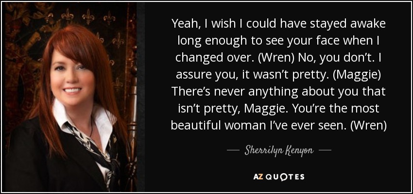 Yeah, I wish I could have stayed awake long enough to see your face when I changed over. (Wren) No, you don’t. I assure you, it wasn’t pretty. (Maggie) There’s never anything about you that isn’t pretty, Maggie. You’re the most beautiful woman I’ve ever seen. (Wren) - Sherrilyn Kenyon