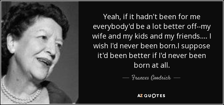 Yeah, if it hadn't been for me everybody'd be a lot better off--my wife and my kids and my friends.... I wish I'd never been born.I suppose it'd been better if I'd never been born at all. - Frances Goodrich