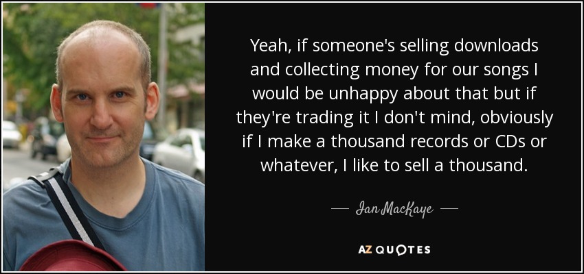 Yeah, if someone's selling downloads and collecting money for our songs I would be unhappy about that but if they're trading it I don't mind, obviously if I make a thousand records or CDs or whatever, I like to sell a thousand. - Ian MacKaye