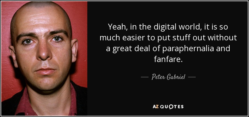Yeah, in the digital world, it is so much easier to put stuff out without a great deal of paraphernalia and fanfare. - Peter Gabriel