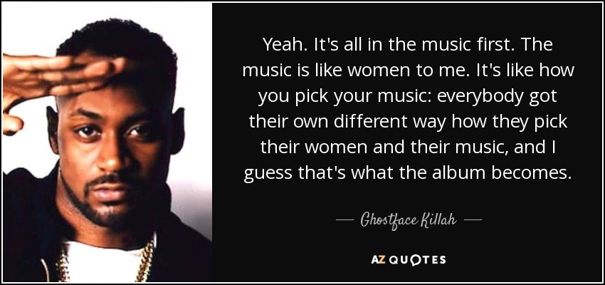 Yeah. It's all in the music first. The music is like women to me. It's like how you pick your music: everybody got their own different way how they pick their women and their music, and I guess that's what the album becomes. - Ghostface Killah