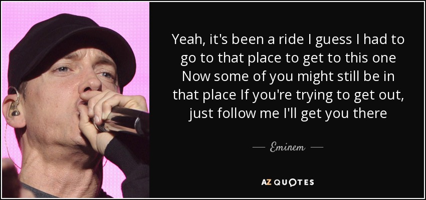 Yeah, it's been a ride I guess I had to go to that place to get to this one Now some of you might still be in that place If you're trying to get out, just follow me I'll get you there - Eminem