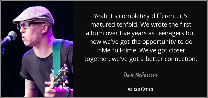 Yeah it's completely different, it's matured tenfold. We wrote the first album over five years as teenagers but now we've got the opportunity to do InMe full-time. We've got closer together, we've got a better connection. - Dave McPherson
