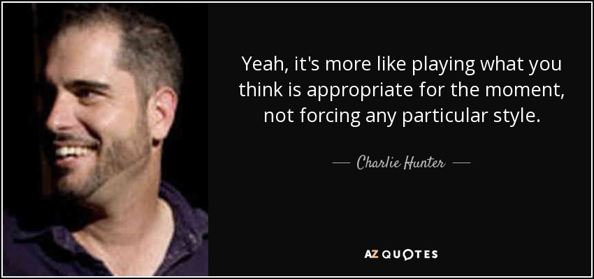 Yeah, it's more like playing what you think is appropriate for the moment, not forcing any particular style. - Charlie Hunter