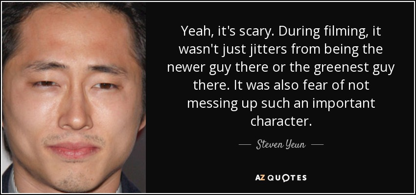 Yeah, it's scary. During filming, it wasn't just jitters from being the newer guy there or the greenest guy there. It was also fear of not messing up such an important character. - Steven Yeun