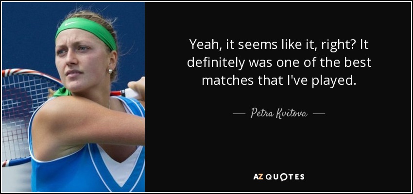 Yeah, it seems like it, right? It definitely was one of the best matches that I've played. - Petra Kvitova